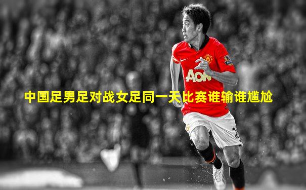 中国足男足对战女足同一天比赛谁输谁尴尬